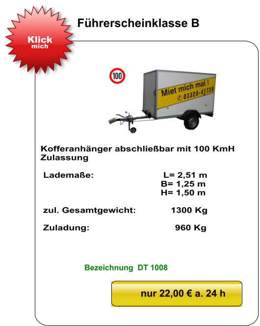 Kofferanhänger abschließbar mit 100 KmH Zulassung   Lademaße:                          L= 2,51 m                                              B= 1,25 m                                               H= 1,50 m   zul. Gesamtgewicht:             1300 Kg   Zuladung:                                960 Kg nur 22,00 € a. 24 h Klick mich Führerscheinklasse B Bezeichnung  DT 1008