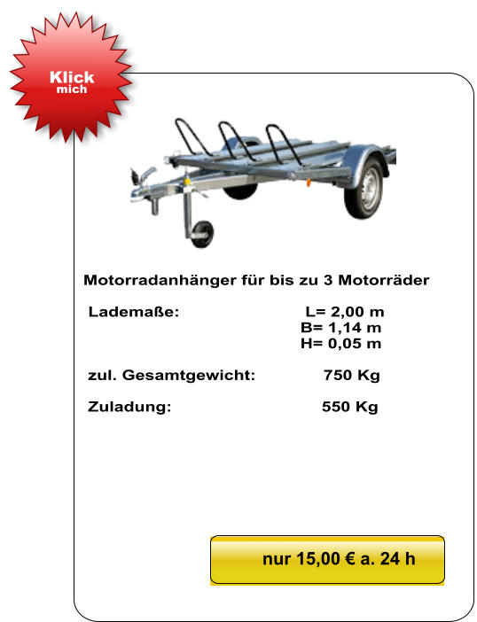 Motorradanhänger für bis zu 3 Motorräder   Lademaße:                          L= 2,00 m                                              B= 1,14 m                                               H= 0,05 m   zul. Gesamtgewicht:              750 Kg   Zuladung:                               550 Kg nur 15,00 € a. 24 h Klick mich