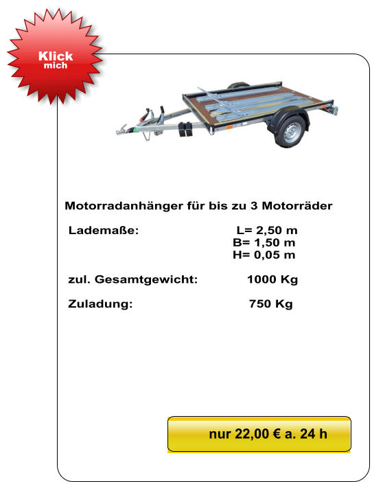 Motorradanhänger für bis zu 3 Motorräder   Lademaße:                          L= 2,50 m                                              B= 1,50 m                                               H= 0,05 m   zul. Gesamtgewicht:             1000 Kg   Zuladung:                               750 Kg nur 22,00 € a. 24 h Klick mich